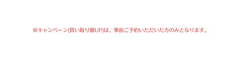 キャンペーン 買い取り額UP は 事前ご予約いただいた方のみとなります